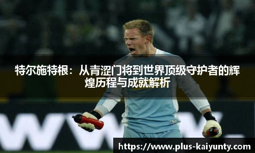 特尔施特根：从青涩门将到世界顶级守护者的辉煌历程与成就解析
