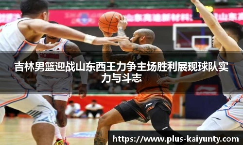 吉林男篮迎战山东西王力争主场胜利展现球队实力与斗志